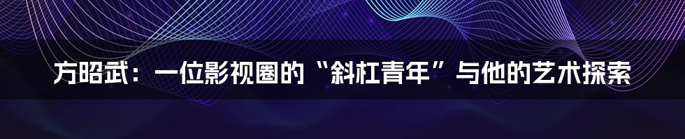 方昭武:一位影视圈的“斜杠青年”与他的艺术探索