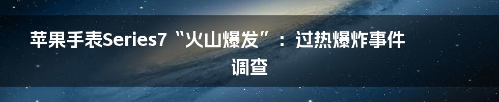 苹果手表Series7“火山爆发”：过热爆炸事件调查