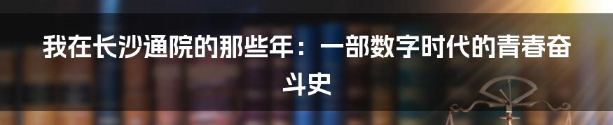 我在长沙通院的那些年:一部数字时代的青春奋斗史