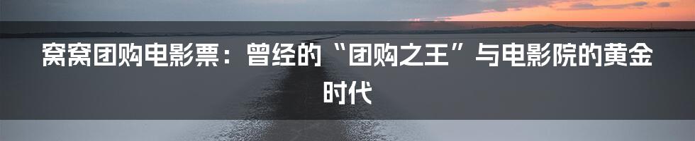 窝窝团购电影票:曾经的“团购之王”与电影院的黄金时代
