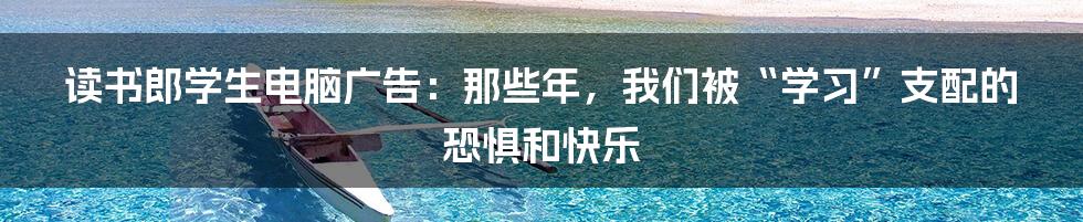 读书郎学生电脑广告：那些年，我们被“学习”支配的恐惧和快乐