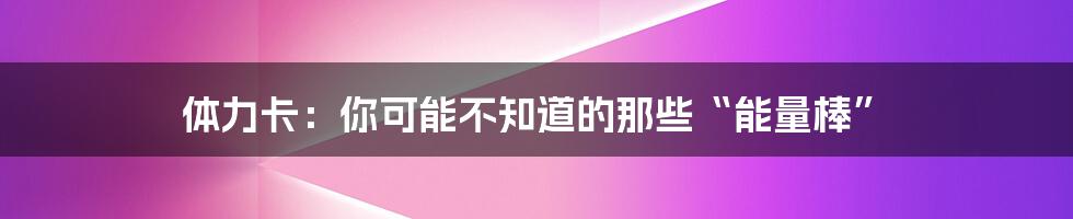 体力卡:你可能不知道的那些“能量棒”