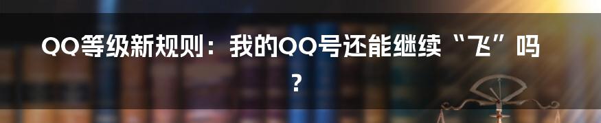 QQ等级新规则:我的QQ号还能继续“飞”吗?