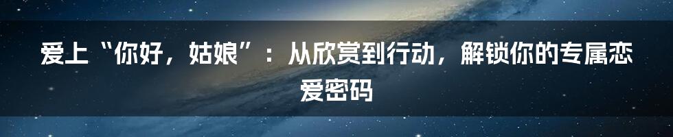 爱上“你好,姑娘”:从欣赏到行动,解锁你的专属恋爱密码