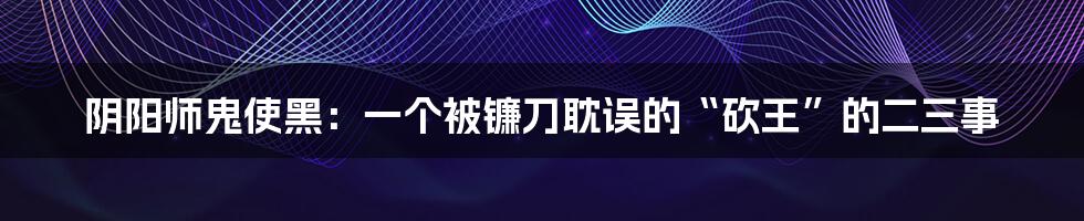 阴阳师鬼使黑:一个被镰刀耽误的“砍王”的二三事