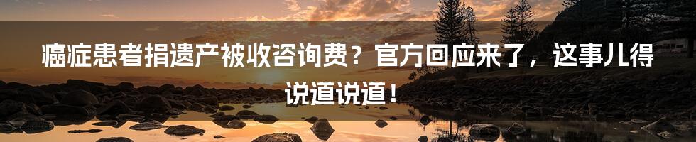 癌症患者捐遗产被收咨询费?官方回应来了,这事儿得说道说道!