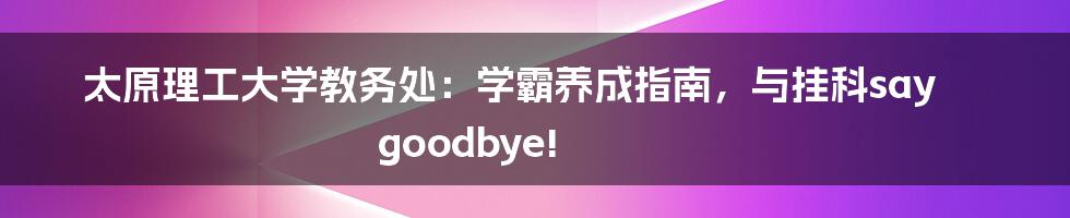 太原理工大学教务处：学霸养成指南，与挂科say goodbye!