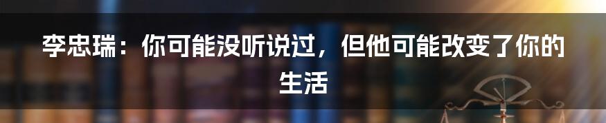 李忠瑞：你可能没听说过，但他可能改变了你的生活