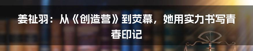 姜祉羽:从《创造营》到荧幕,她用实力书写青春印记