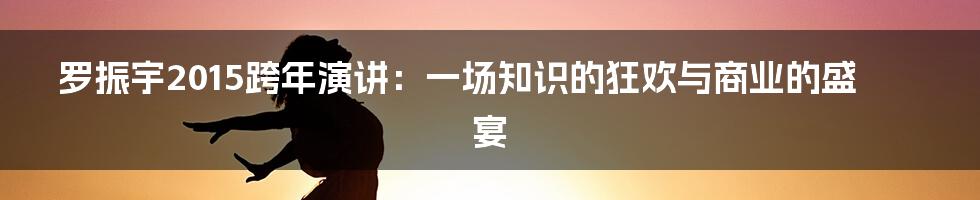 罗振宇2015跨年演讲:一场知识的狂欢与商业的盛宴