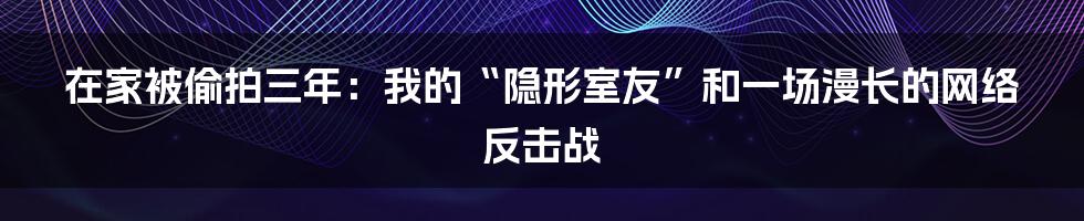 在家被偷拍三年：我的“隐形室友”和一场漫长的网络反击战