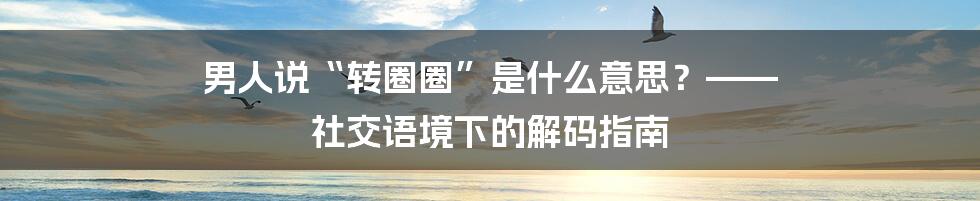 男人说“转圈圈”是什么意思?—— 社交语境下的解码指南