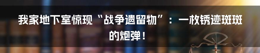 我家地下室惊现“战争遗留物”:一枚锈迹斑斑的炮弹!
