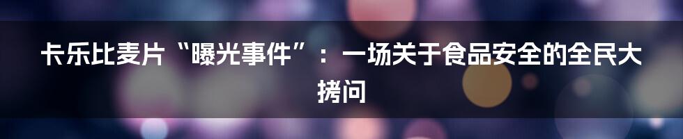 卡乐比麦片“曝光事件”：一场关于食品安全的全民大拷问