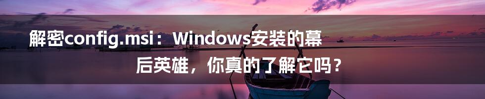 解密config.msi：Windows安装的幕后英雄，你真的了解它吗？