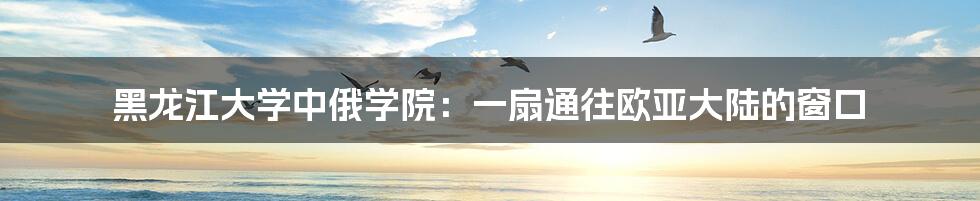 黑龙江大学中俄学院：一扇通往欧亚大陆的窗口