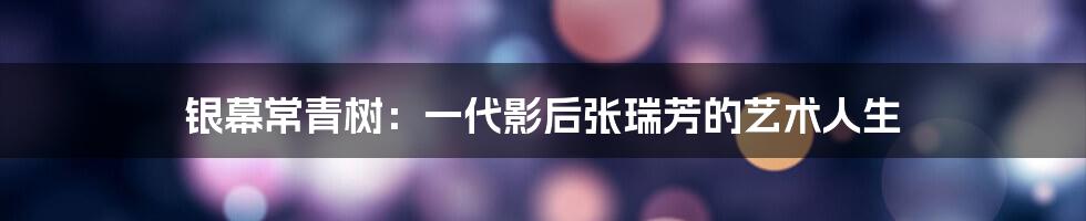 银幕常青树:一代影后张瑞芳的艺术人生