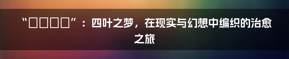 “よつのは”:四叶之梦,在现实与幻想中编织的治愈之旅