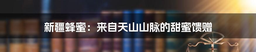 新疆蜂蜜:来自天山山脉的甜蜜馈赠