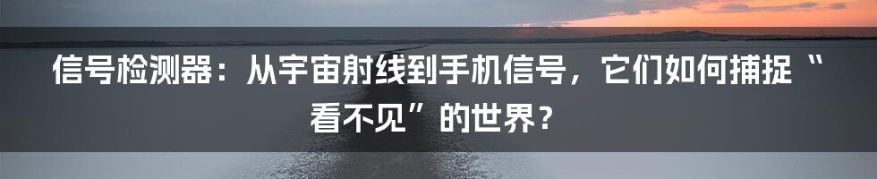 信号检测器:从宇宙射线到手机信号,它们如何捕捉“看不见”的世界?