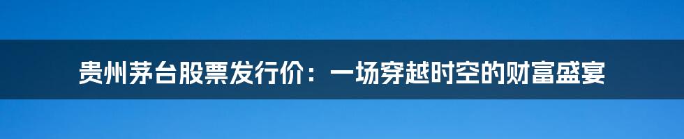 贵州茅台股票发行价:一场穿越时空的财富盛宴
