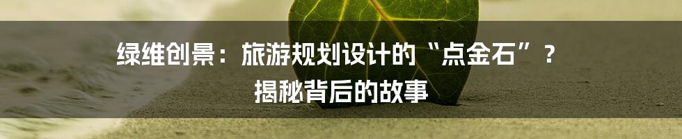 绿维创景：旅游规划设计的“点金石”？ 揭秘背后的故事