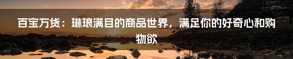 百宝万货:琳琅满目的商品世界,满足你的好奇心和购物欲