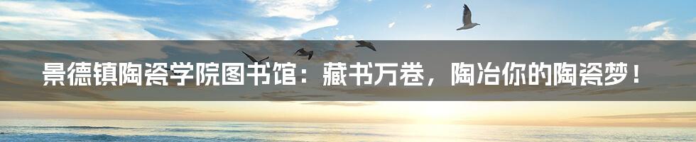 景德镇陶瓷学院图书馆:藏书万卷,陶冶你的陶瓷梦!