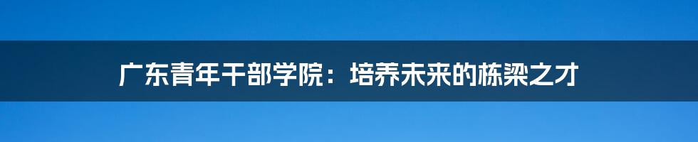 广东青年干部学院：培养未来的栋梁之才