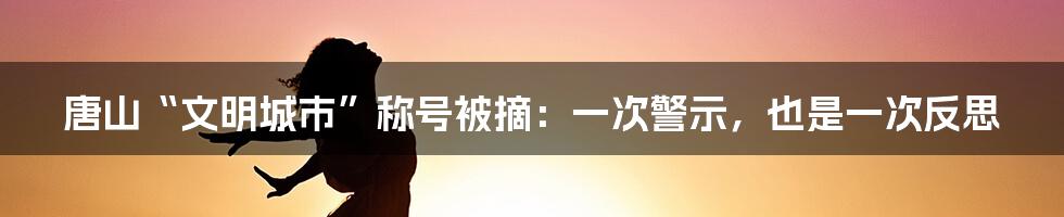 唐山“文明城市”称号被摘：一次警示，也是一次反思