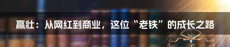 赢壮：从网红到商业，这位“老铁”的成长之路