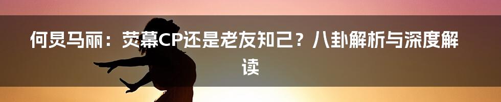 何炅马丽:荧幕CP还是老友知己?八卦解析与深度解读