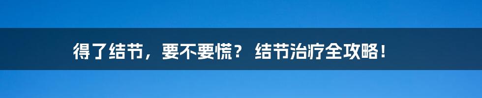 得了结节,要不要慌? 结节治疗全攻略!