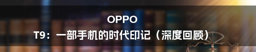 OPPO T9:一部手机的时代印记(深度回顾)
