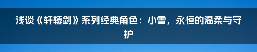 浅谈《轩辕剑》系列经典角色:小雪,永恒的温柔与守护