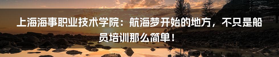 上海海事职业技术学院：航海梦开始的地方，不只是船员培训那么简单！