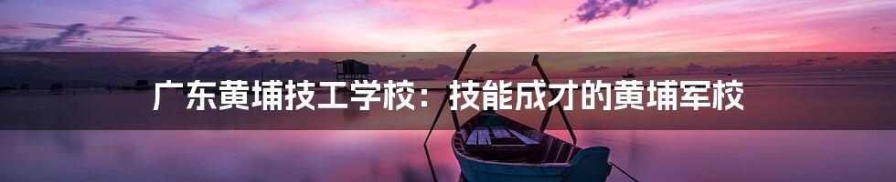 广东黄埔技工学校：技能成才的黄埔军校