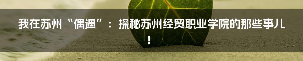 我在苏州“偶遇”：探秘苏州经贸职业学院的那些事儿！