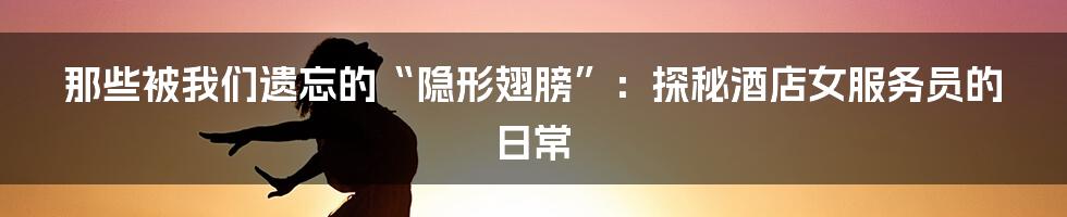 那些被我们遗忘的“隐形翅膀”：探秘酒店女服务员的日常
