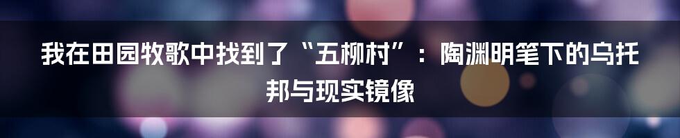我在田园牧歌中找到了“五柳村”:陶渊明笔下的乌托邦与现实镜像