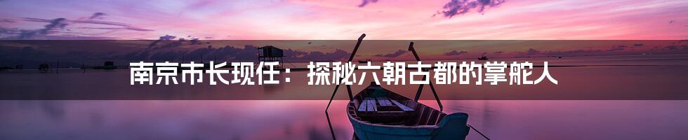 南京市长现任:探秘六朝古都的掌舵人