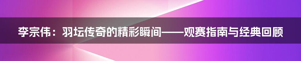 李宗伟:羽坛传奇的精彩瞬间——观赛指南与经典回顾
