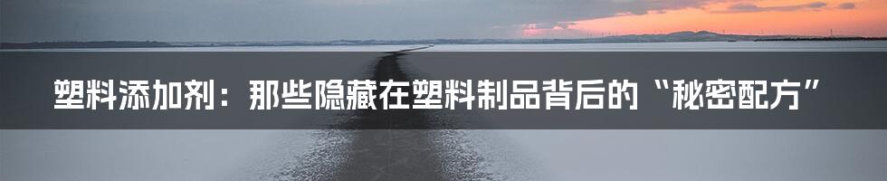 塑料添加剂：那些隐藏在塑料制品背后的“秘密配方”