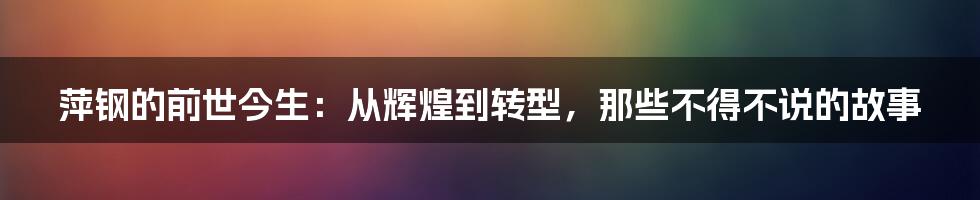 萍钢的前世今生:从辉煌到转型,那些不得不说的故事