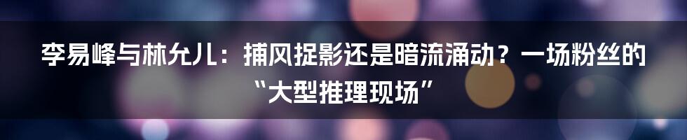李易峰与林允儿：捕风捉影还是暗流涌动？一场粉丝的“大型推理现场”