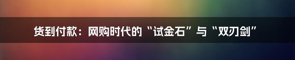 货到付款：网购时代的“试金石”与“双刃剑”