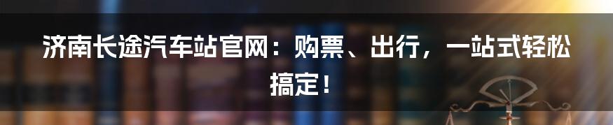 济南长途汽车站官网：购票、出行，一站式轻松搞定！
