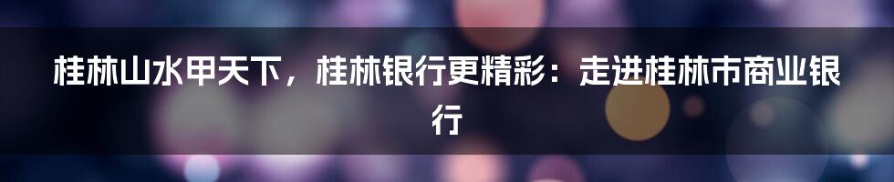 桂林山水甲天下,桂林银行更精彩:走进桂林市商业银行