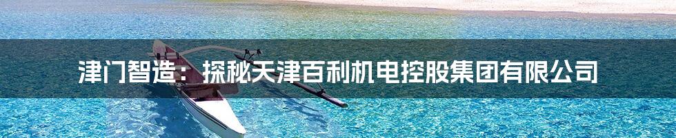 津门智造:探秘天津百利机电控股集团有限公司