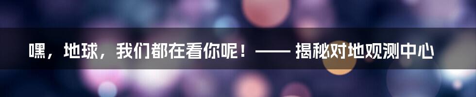 嘿,地球,我们都在看你呢!—— 揭秘对地观测中心